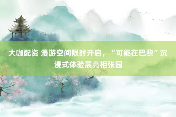 大咖配资 漫游空间限时开启，“可能在巴黎”沉浸式体验展亮相张园