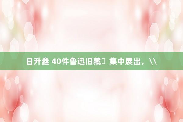 日升鑫 40件鲁迅旧藏​集中展出，\
