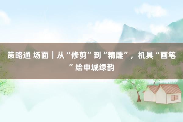 策略通 场面｜从“修剪”到“精雕”，机具“画笔”绘申城绿韵