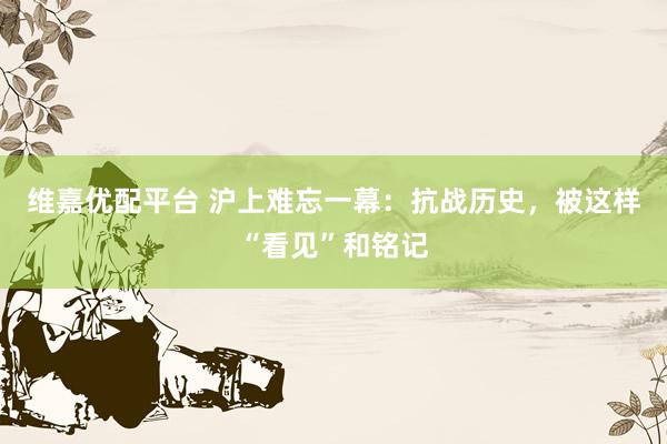 维嘉优配平台 沪上难忘一幕：抗战历史，被这样“看见”和铭记