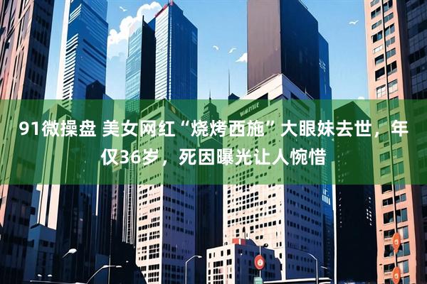 91微操盘 美女网红“烧烤西施”大眼妹去世，年仅36岁，死因曝光让人惋惜
