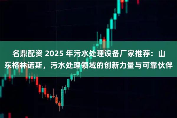 名鼎配资 2025 年污水处理设备厂家推荐：山东格林诺斯，污水处理领域的创新力量与可靠伙伴