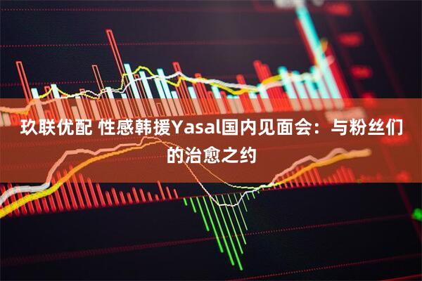 玖联优配 性感韩援Yasal国内见面会：与粉丝们的治愈之约