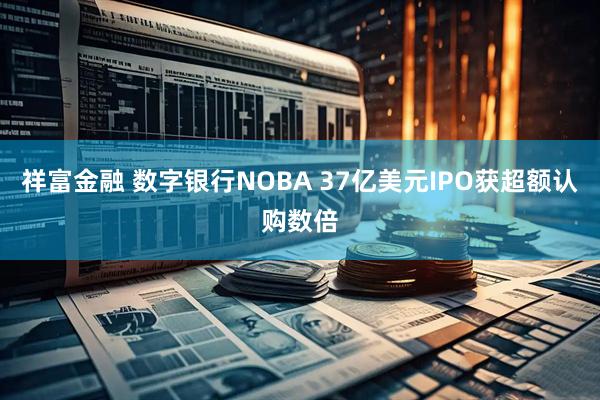 祥富金融 数字银行NOBA 37亿美元IPO获超额认购数倍
