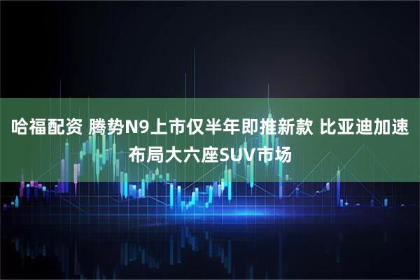 哈福配资 腾势N9上市仅半年即推新款 比亚迪加速布局大六座SUV市场
