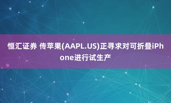 恒汇证券 传苹果(AAPL.US)正寻求对可折叠iPhone进行试生产