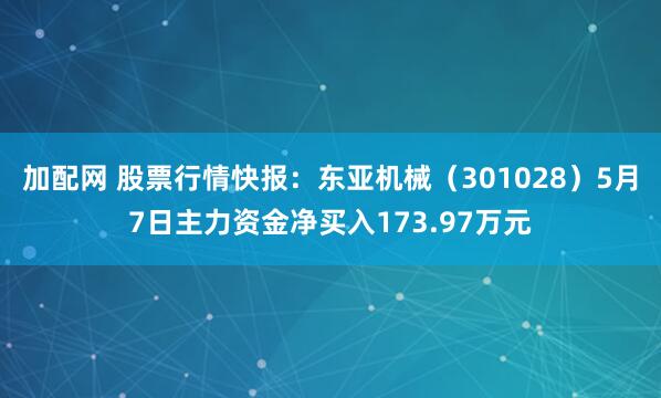加配网 股票行情快报：东亚机械（301028）5月7日主力资金净买入173.97万元
