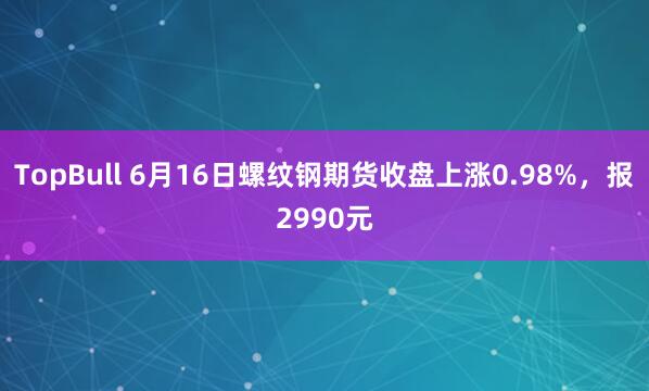 TopBull 6月16日螺纹钢期货收盘上涨0.98%，报2990元
