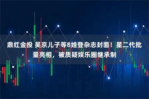 鼎红金投 吴京儿子等8娃登杂志封面！星二代批量亮相，被质疑娱乐圈继承制