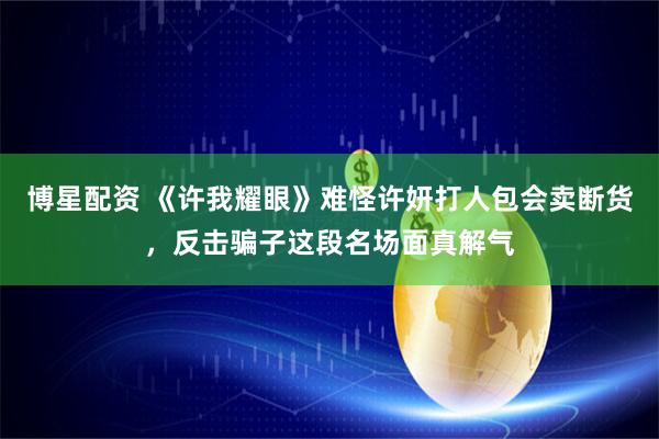 博星配资 《许我耀眼》难怪许妍打人包会卖断货，反击骗子这段名场面真解气