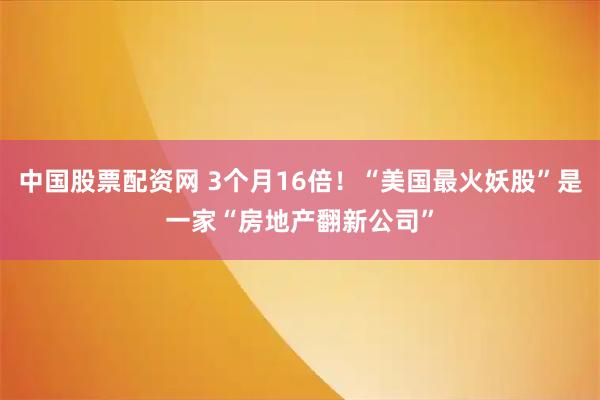 中国股票配资网 3个月16倍！“美国最火妖股”是一家“房地产翻新公司”