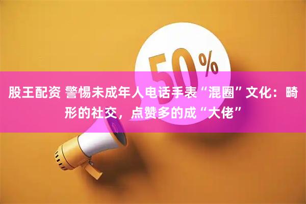 股王配资 警惕未成年人电话手表“混圈”文化：畸形的社交，点赞多的成“大佬”