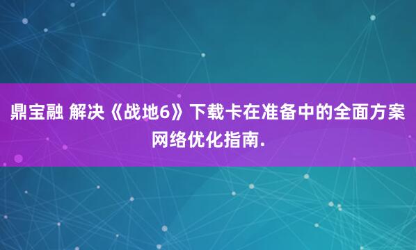鼎宝融 解决《战地6》下载卡在准备中的全面方案网络优化指南.