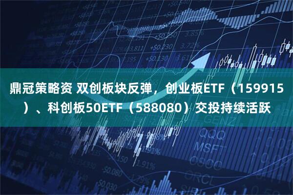 鼎冠策略资 双创板块反弹，创业板ETF（159915）、科创板50ETF（588080）交投持续活跃