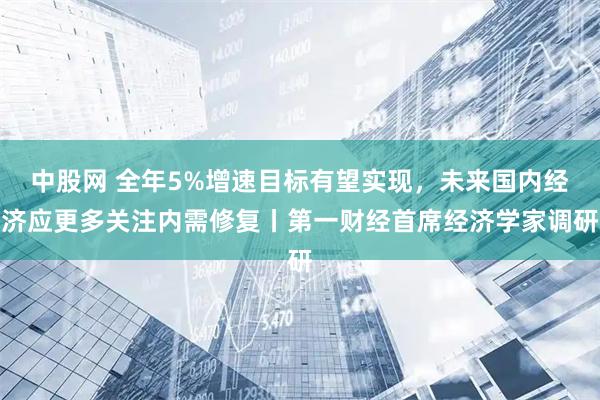 中股网 全年5%增速目标有望实现，未来国内经济应更多关注内需修复丨第一财经首席经济学家调研