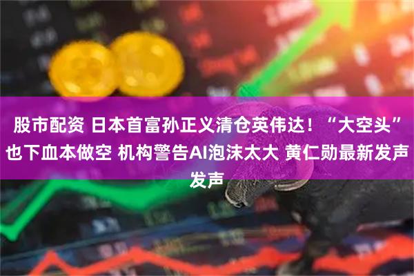 股市配资 日本首富孙正义清仓英伟达！“大空头”也下血本做空 机构警告AI泡沫太大 黄仁勋最新发声