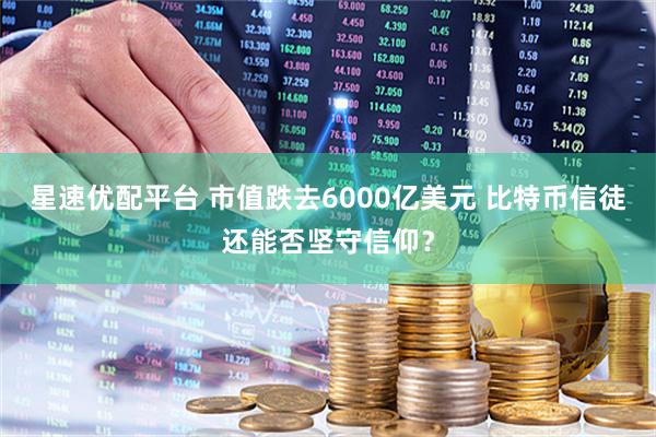 星速优配平台 市值跌去6000亿美元 比特币信徒还能否坚守信仰？