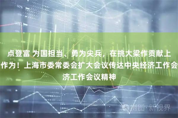 点登富 为国担当、勇为尖兵，在挑大梁作贡献上展现新作为！上海市委常委会扩大会议传达中央经济工作会议精神