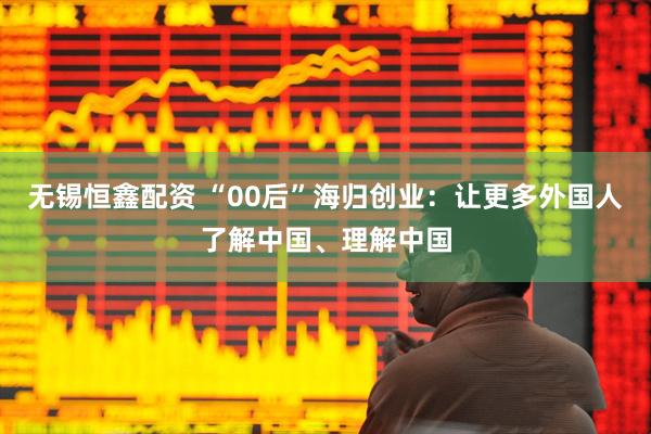无锡恒鑫配资 “00后”海归创业：让更多外国人了解中国、理解中国