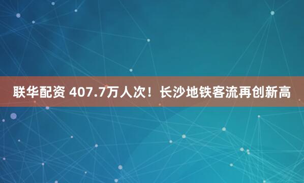 联华配资 407.7万人次！长沙地铁客流再创新高