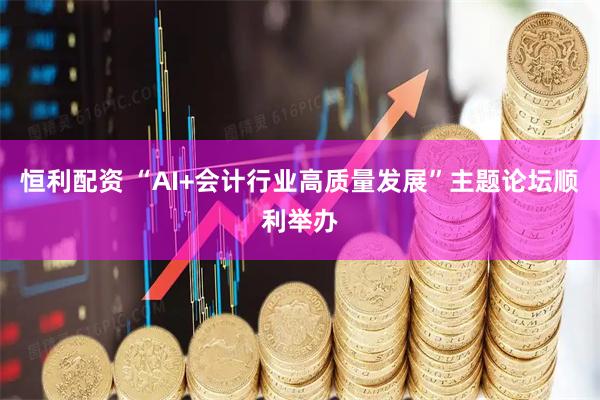 恒利配资 “AI+会计行业高质量发展”主题论坛顺利举办