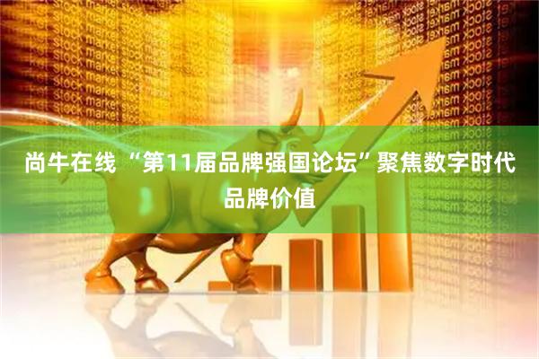 尚牛在线 “第11届品牌强国论坛”聚焦数字时代品牌价值