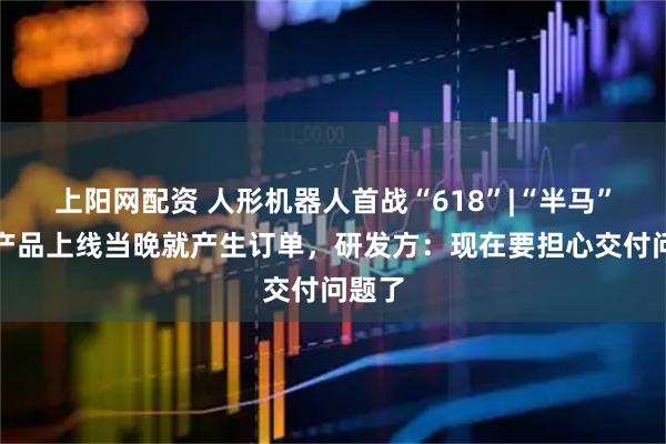 上阳网配资 人形机器人首战“618”|“半马”季军产品上线当晚就产生订单，研发方：现在要担心交付问题了