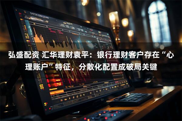 弘盛配资 汇华理财袁平：银行理财客户存在“心理账户”特征，分散化配置成破局关键