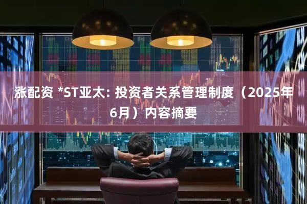 涨配资 *ST亚太: 投资者关系管理制度（2025年6月）内容摘要