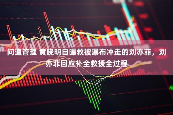 问道管理 黄晓明自曝救被瀑布冲走的刘亦菲，刘亦菲回应补全救援全过程