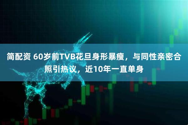 简配资 60岁前TVB花旦身形暴瘦,与同性亲密合照引热议,近10年一直单身