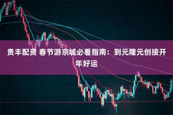 贵丰配资 春节游京城必看指南：到元隆元创接开年好运
