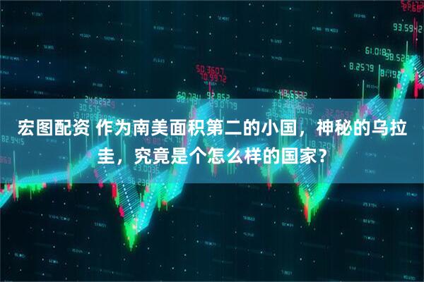 宏图配资 作为南美面积第二的小国，神秘的乌拉圭，究竟是个怎么样的国家？
