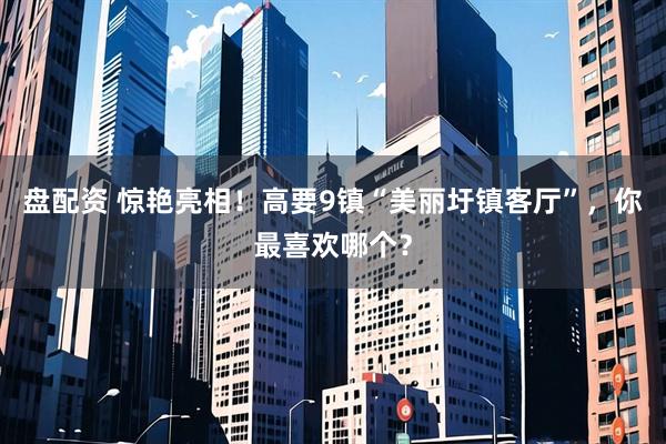 盘配资 惊艳亮相！高要9镇“美丽圩镇客厅”，你最喜欢哪个？