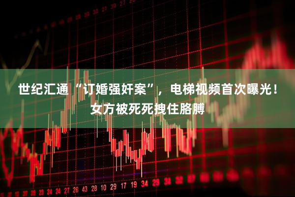 世纪汇通 “订婚强奸案”，电梯视频首次曝光！女方被死死拽住胳膊