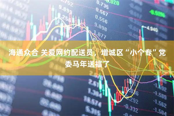 海通众合 关爱网约配送员，增城区“小个专”党委马年送福了