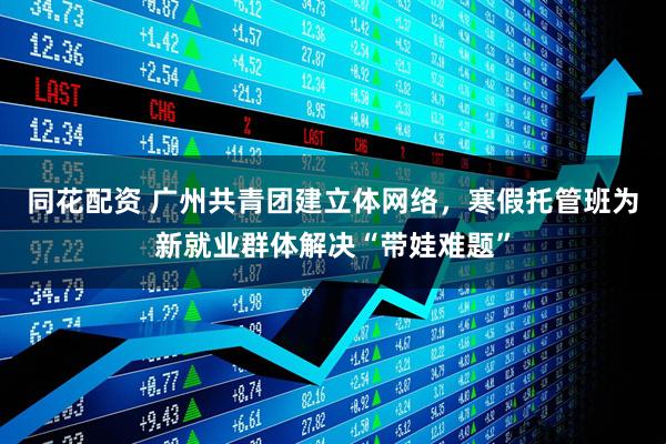 同花配资 广州共青团建立体网络，寒假托管班为新就业群体解决“带娃难题”