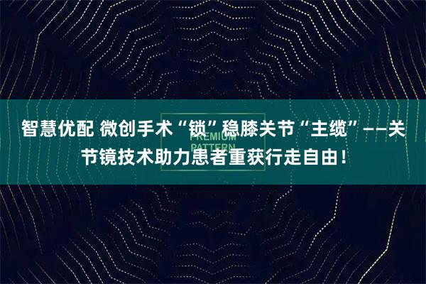 智慧优配 微创手术“锁”稳膝关节“主缆”——关节镜技术助力患者重获行走自由！
