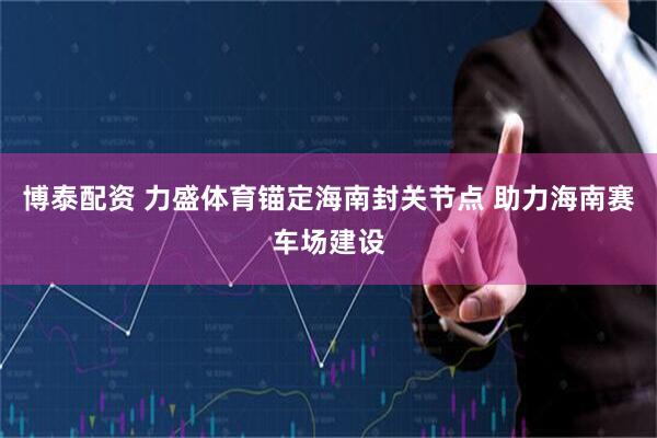 博泰配资 力盛体育锚定海南封关节点 助力海南赛车场建设