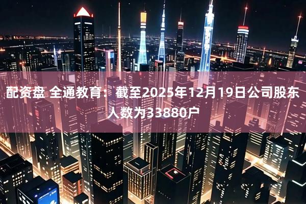配资盘 全通教育：截至2025年12月19日公司股东人数为33880户