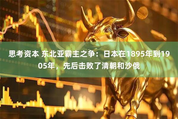 思考资本 东北亚霸主之争：日本在1895年到1905年，先后击败了清朝和沙俄