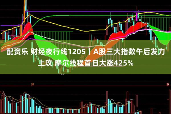 配资乐 财经夜行线1205丨A股三大指数午后发力上攻 摩尔线程首日大涨425%