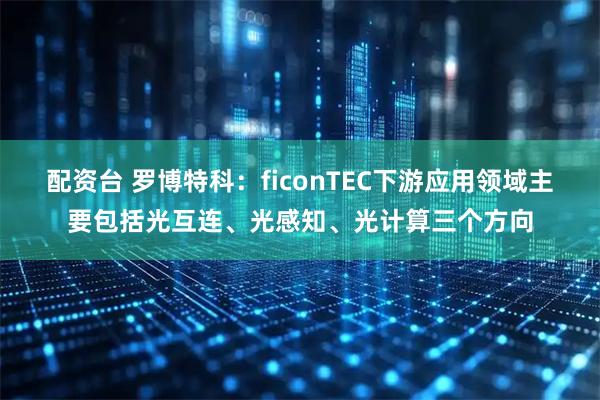 配资台 罗博特科：ficonTEC下游应用领域主要包括光互连、光感知、光计算三个方向