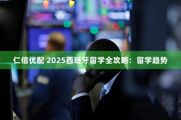 仁信优配 2025西班牙留学全攻略：留学趋势