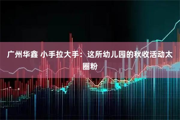 广州华鑫 小手拉大手：这所幼儿园的秋收活动太圈粉