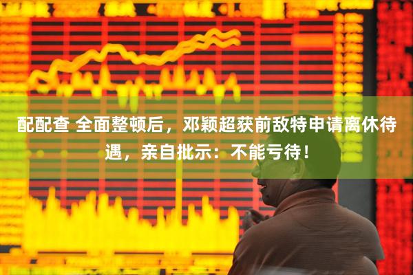 配配查 全面整顿后，邓颖超获前敌特申请离休待遇，亲自批示：不能亏待！