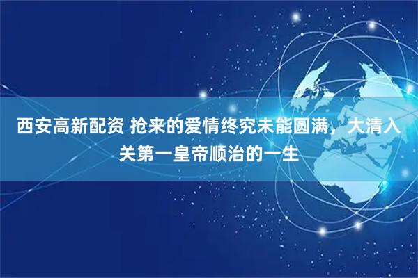 西安高新配资 抢来的爱情终究未能圆满，大清入关第一皇帝顺治的一生