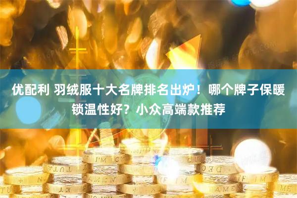 优配利 羽绒服十大名牌排名出炉！哪个牌子保暖锁温性好？小众高端款推荐