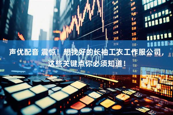 声优配音 震惊！想找好的长袖工衣工作服公司，这些关键点你必须知道！