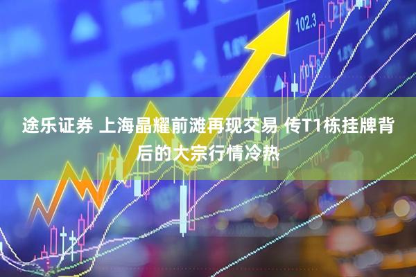 途乐证券 上海晶耀前滩再现交易 传T1栋挂牌背后的大宗行情冷热